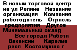 В новый торговой центр на ул Репина › Название организации ­ Компания-работодатель › Отрасль предприятия ­ Другое › Минимальный оклад ­ 10 000 - Все города Работа » Вакансии   . Карелия респ.,Костомукша г.